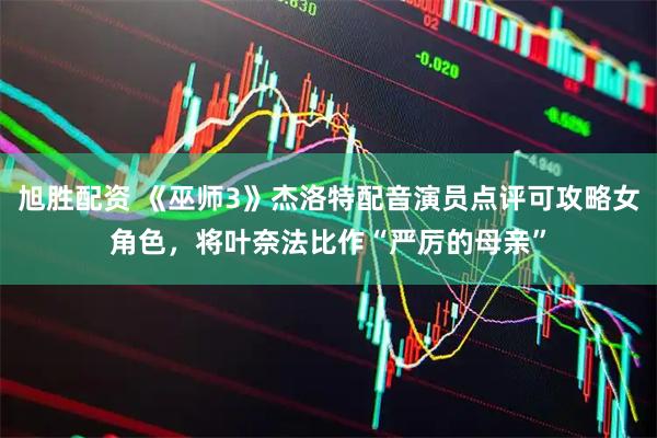 旭胜配资 《巫师3》杰洛特配音演员点评可攻略女角色，将叶奈法比作“严厉的母亲”