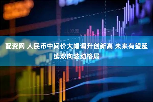 配资网 人民币中间价大幅调升创新高 未来有望延续双向波动格局