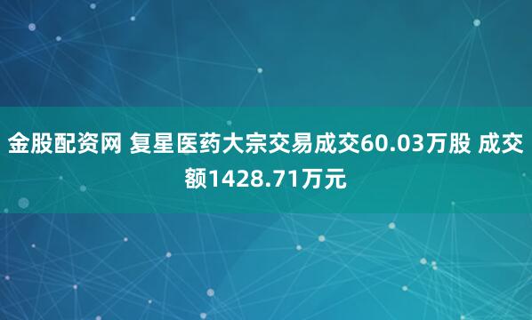金股配资网 复星医药大宗交易成交60.03万股 成交额1428.71万元