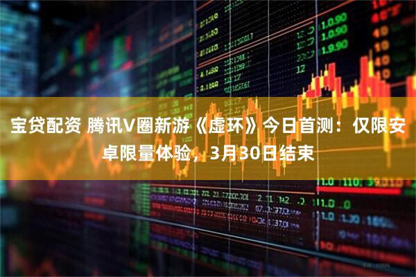 宝贷配资 腾讯V圈新游《虚环》今日首测：仅限安卓限量体验，3月30日结束