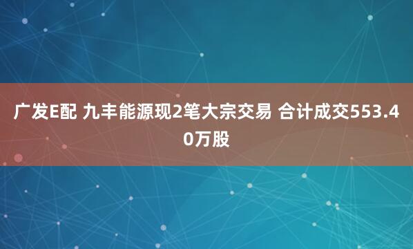 广发E配 九丰能源现2笔大宗交易 合计成交553.40万股