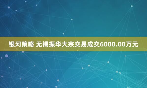 银河策略 无锡振华大宗交易成交6000.00万元