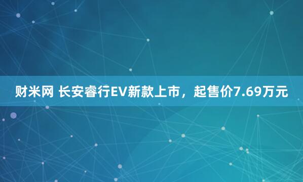 财米网 长安睿行EV新款上市，起售价7.69万元