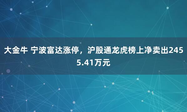 大金牛 宁波富达涨停，沪股通龙虎榜上净卖出2455.41万元