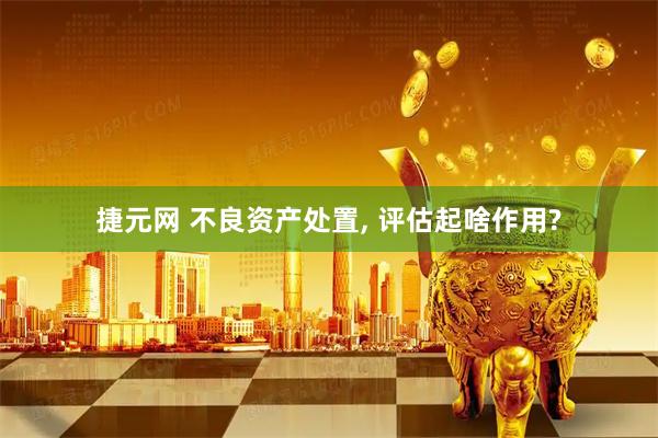 捷元网 不良资产处置, 评估起啥作用?