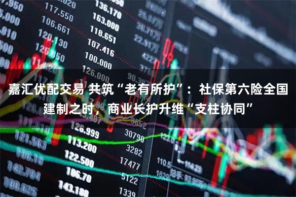 嘉汇优配交易 共筑“老有所护”：社保第六险全国建制之时，商业长护升维“支柱协同”