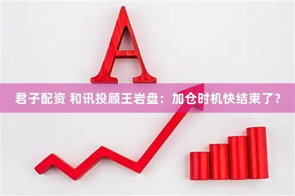 君子配资 和讯投顾王岩盘：加仓时机快结束了？