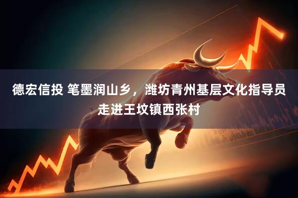 德宏信投 笔墨润山乡，潍坊青州基层文化指导员走进王坟镇西张村