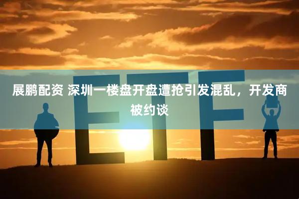 展鹏配资 深圳一楼盘开盘遭抢引发混乱，开发商被约谈