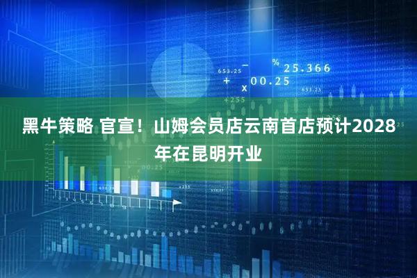 黑牛策略 官宣！山姆会员店云南首店预计2028年在昆明开业