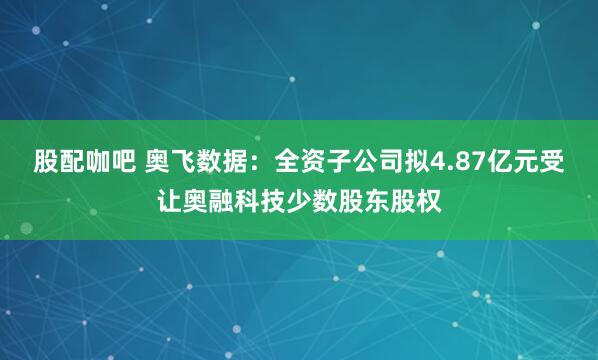 股配咖吧 奥飞数据：全资子公司拟4.87亿元受让奥融科技少数股东股权