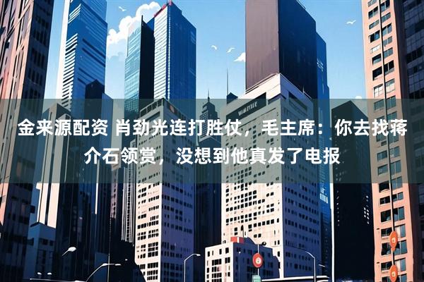 金来源配资 肖劲光连打胜仗，毛主席：你去找蒋介石领赏，没想到他真发了电报