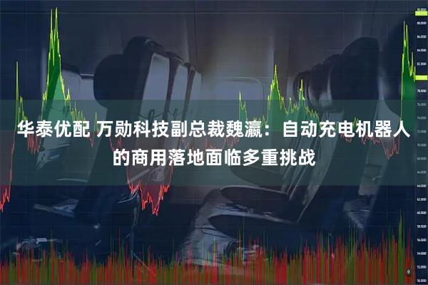 华泰优配 万勋科技副总裁魏瀛：自动充电机器人的商用落地面临多重挑战