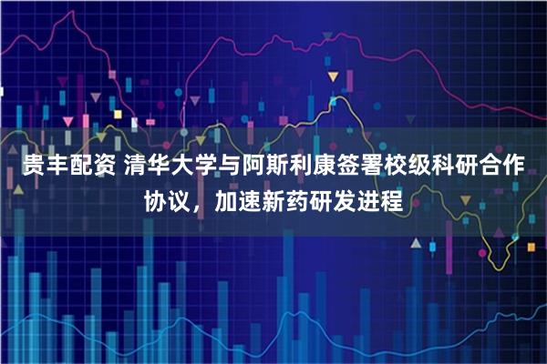 贵丰配资 清华大学与阿斯利康签署校级科研合作协议，加速新药研发进程