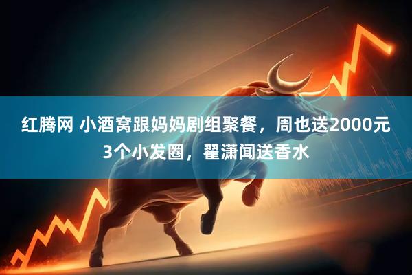红腾网 小酒窝跟妈妈剧组聚餐，周也送2000元3个小发圈，翟潇闻送香水