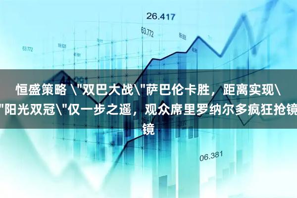 恒盛策略 ＂双巴大战＂萨巴伦卡胜，距离实现＂阳光双冠＂仅一步之遥，观众席里罗纳尔多疯狂抢镜