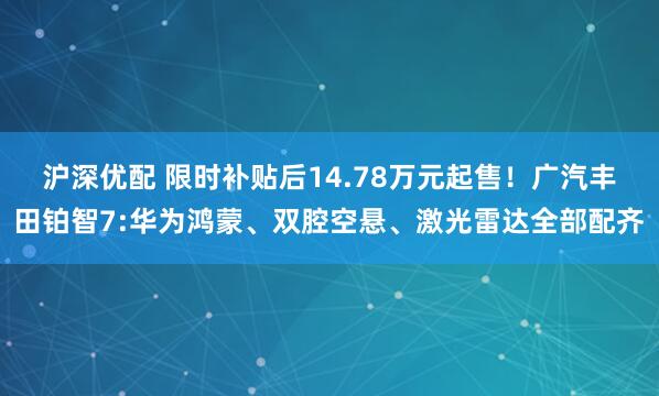 沪深优配 限时补贴后14.78万元起售！广汽丰田铂智7:华为鸿蒙、双腔空悬、激光雷达全部配齐