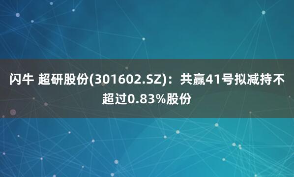 闪牛 超研股份(301602.SZ)：共赢41号拟减持不超过0.83%股份