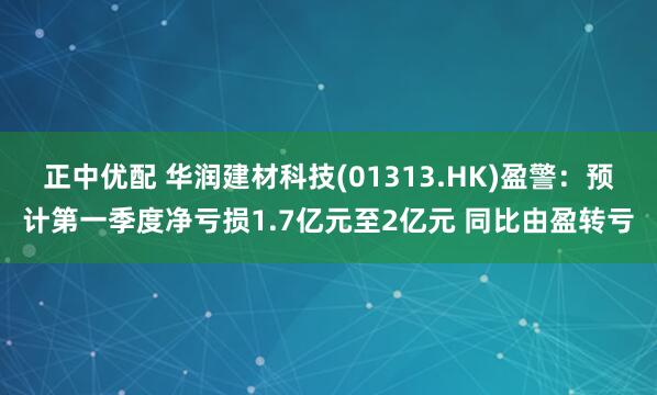 正中优配 华润建材科技(01313.HK)盈警：预计第一季度净亏损1.7亿元至2亿元 同比由盈转亏