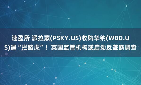 速盈所 派拉蒙(PSKY.US)收购华纳(WBD.US)遇“拦路虎”！英国监管机构或启动反垄断调查