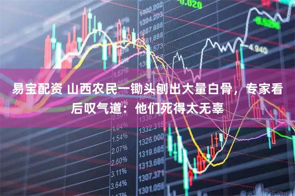 易宝配资 山西农民一锄头刨出大量白骨，专家看后叹气道：他们死得太无辜
