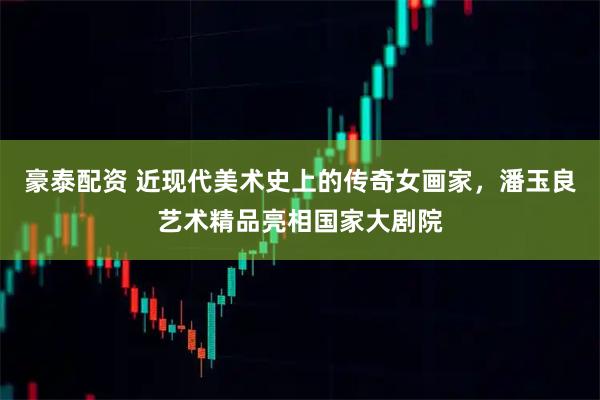 豪泰配资 近现代美术史上的传奇女画家，潘玉良艺术精品亮相国家大剧院